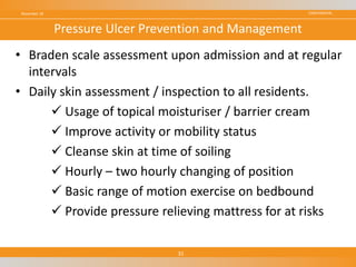 CONFIDENTIAL
• Braden scale assessment upon admission and at regular
intervals
• Daily skin assessment / inspection to all residents.
 Usage of topical moisturiser / barrier cream
 Improve activity or mobility status
 Cleanse skin at time of soiling
 Hourly – two hourly changing of position
 Basic range of motion exercise on bedbound
 Provide pressure relieving mattress for at risks
November 18
31
Pressure Ulcer Prevention and Management
 