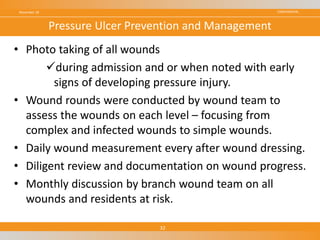 CONFIDENTIAL
• Photo taking of all wounds
during admission and or when noted with early
signs of developing pressure injury.
• Wound rounds were conducted by wound team to
assess the wounds on each level – focusing from
complex and infected wounds to simple wounds.
• Daily wound measurement every after wound dressing.
• Diligent review and documentation on wound progress.
• Monthly discussion by branch wound team on all
wounds and residents at risk.
November 18
32
Pressure Ulcer Prevention and Management
 