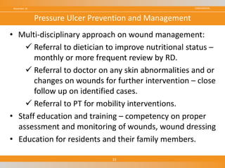 CONFIDENTIAL
• Multi-disciplinary approach on wound management:
 Referral to dietician to improve nutritional status –
monthly or more frequent review by RD.
 Referral to doctor on any skin abnormalities and or
changes on wounds for further intervention – close
follow up on identified cases.
 Referral to PT for mobility interventions.
• Staff education and training – competency on proper
assessment and monitoring of wounds, wound dressing
• Education for residents and their family members.
November 18
33
Pressure Ulcer Prevention and Management
 