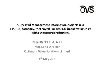 Successful Management Information projects in a
FTSE100 company, that saved £40.0m p.a. in operating costs
without resource reduction.
Nigel Beck FCCA, ASQ
Managing Director
Optimum Value Solutions Limited
8th May 2018
 