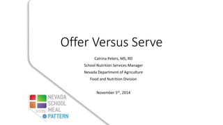Offer Versus Serve 
Catrina Peters, MS, RD 
School Nutrition Services Manager 
Nevada Department of Agriculture 
Food and Nutrition Division 
November 5th, 2014 
 