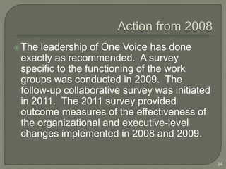 The leadership of One Voice has done 
exactly as recommended. A survey 
specific to the functioning of the work 
groups was conducted in 2009. The 
follow-up collaborative survey was initiated 
in 2011. The 2011 survey provided 
outcome measures of the effectiveness of 
the organizational and executive-level 
changes implemented in 2008 and 2009. 
34 
 