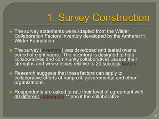  The survey statements were adapted from the Wilder 
Collaboration Factors Inventory developed by the Amherst H. 
Wilder Foundation. 
 The survey (inventory) was developed and tested over a 
period of eight years. The inventory is designed to help 
collaboratives and community collaboratives assess their 
strengths and weaknesses relative to 20 success factors. 
 Research suggests that these factors can apply to 
collaborative efforts of nonprofit, governmental and other 
organizations. 
 Respondents are asked to rate their level of agreement with 
40 different statements ** about the collaborative. 
4 
 