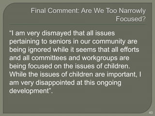 “I am very dismayed that all issues 
pertaining to seniors in our community are 
being ignored while it seems that all efforts 
and all committees and workgroups are 
being focused on the issues of children. 
While the issues of children are important, I 
am very disappointed at this ongoing 
development”. 
40 
 