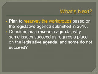 • Plan to resurvey the workgroups based on 
the legislative agenda submitted in 2016. 
• Consider, as a research agenda, why 
some issues succeed as regards a place 
on the legislative agenda, and some do not 
succeed? 
43 
