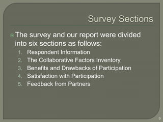 The survey and our report were divided 
into six sections as follows: 
1. Respondent Information 
2. The Collaborative Factors Inventory 
3. Benefits and Drawbacks of Participation 
4. Satisfaction with Participation 
5. Feedback from Partners 
9 
 