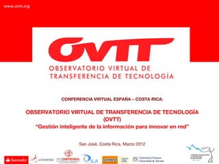 www.ovtt.org




                      CONFERENCIA VIRTUAL ESPAÑA – COSTA RICA:


          OBSERVATORIO VIRTUAL DE TRANSFERENCIA DE TECNOLOGÍA
                                       (OVTT)
            “Gestión inteligente de la información para innovar en red”


                            San José, Costa Rica. Marzo 2012
 