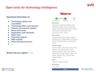 Open tools for technology intelligence:
Specialized information on:
● Technology reports and
newsletters
● Technology offers and requests
● Patents and research outputs
● News and events
● Regulations and standards
● Open Calls
● Financing support
● R&D projects
● Open learning resources
● …
Quicky and easy register ---->
 