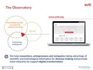 Knowledge transfer,
innovation &
entrepreneurship
Technology
Intelligence
Internet
The Observatory:
www.ovtt.org
We help researchers, entrepreneurs and companies taking advantage of
scientific and technological information for decision-making and promote
value networks for support digital transformation.
 
