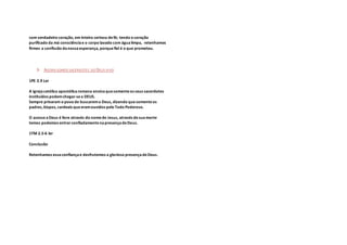com verdadeiro coração, em inteira certeza defé; tendo o coração
purificado da má consciênciae o corpo lavado com águalimpa, retenhamos
firmes a confissão danossaesperança, porquefiel é o que prometeu.
3- AGORA SOMOS SACERDOTES DO DEUS VIVO
1PE 2.9 Ler
A igrejacatólica apostólicaromana ensinaquesomenteos seus sacerdotes
instituídos podemchegar-sea DEUS.
Sempre privaram o povo de buscarema Deus, dizendo quesomenteos
padres, bispos, cardeais queeramouvidos pelo Todo Poderoso.
O acesso aDeus é livre através do nomede Jesus, através desuamorte
temos podemos entrarconfiadamentenapresençadeDeus.
1TM 2.5-6 ler
Conclusão
Retenhamos essaconfiançae desfrutemos a glorioso presençadeDeus.
 