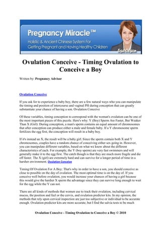 Ovulation Conceive - Timing Ovulation to
              Conceive a Boy
Written by: Pregnancy Advisor



Ovulation Conceive

If you ask for to experience a baby boy, there are a few natural ways who you can manipulate
the timing and position of intercourse and vaginal PH during conception that can greatly
substantiate your chance of having a son. Ovulation Conceive

Of these variables, timing conception to correspond with the woman's ovulation can be one of
the most important pieces of this puzzle. Here's why: Y (Boy) Sperm Are Faster, But Weaker
Than X (Girl): During conception, a man's sperm contains an equal amount of chromosomes
that after conception can produce either a male and female baby. If a Y chromosome sperm
fertilizes the egg first, the conception will result in a baby boy.

If it's instead an X, the result will be a baby girl. Since the sperm contain both X and Y
chromosomes, couples have a random chance of conceiving either sex going in. However,
you can manipulate different variables, based on what we know about the different
characteristics of each. For example, the Y (boy sperm) are very fast swimmers and will
generally make it to the egg first. The catch though is that they are much more fragile and die
off faster. The X (girl) are extremely hard and can survive for a longer period of time in a
harsher environment. Ovulation Conceive

Timing Of Ovulation For A Boy: That's why in order to have a son, you should conceive as
close to possible on the day of ovulation. The most optimal time is on the day of. If you
conceive well before ovulation, you would increase your chances of having a girl because
this would give the hardier X sperm the advantage since they can survive long enough to wait
for the egg while the Y can not.

There are all kinds of methods that women use to track their ovulation, including cervical
mucus, the position and feel or the cervix, and ovulation predictor kits. In my opinion, the
methods that rely upon cervical inspection are just too subjective or individual to be accurate
enough. Ovulation predictor kits are more accurate, but I find the salvia tests to be much


            Ovulation Conceive - Timing Ovulation to Conceive a Boy © 2010
 
