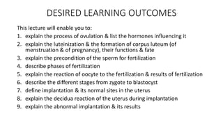 DESIRED LEARNING OUTCOMES 
This lecture will enable you to: 
1. explain the process of ovulation & list the hormones influencing it 
2. explain the luteinization & the formation of corpus luteum (of 
menstruation & of pregnancy), their functions & fate 
3. explain the precondition of the sperm for fertilization 
4. describe phases of fertilization 
5. explain the reaction of oocyte to the fertilization & results of fertilization 
6. describe the different stages from zygote to blastocyst 
7. define implantation & its normal sites in the uterus 
8. explain the decidua reaction of the uterus during implantation 
9. explain the abnormal implantation & its results 
 