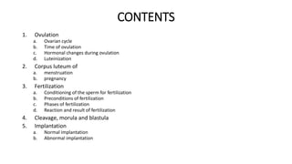 CONTENTS 
1. Ovulation 
a. Ovarian cycle 
b. Time of ovulation 
c. Hormonal changes during ovulation 
d. Luteinization 
2. Corpus luteum of 
a. menstruation 
b. pregnancy 
3. Fertilization 
a. Conditioning of the sperm for fertilization 
b. Preconditions of fertilization 
c. Phases of fertilization 
d. Reaction and result of fertilization 
4. Cleavage, morula and blastula 
5. Implantation 
a. Normal implantation 
b. Abnormal implantation 
 