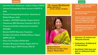 • Immediate Past Chairperson –Indian College of OB/GY
• National Corresponding Editor-Journal of OB/GY of
India
• National Corresponding Secretary- Association of
Medical Women, India
• President –ISOPARB Vidarbha Chapter 2019-21
• Chairperson-IMS Education Committee 2021-23
• Chairperson-fertility enhancement Committee-
ISOPARB
• Member-SAFOG Education Committee
• President-Association of Medical Women, Nagpur
AMWN 2021-24
• Senior Vice President FOGSI 2012
• President Menopause Society, Nagpur 2016-18
• President Nagpur OB/GY Society 2005-06
Dr. Laxmi Shrikhande
MBBS; MD(OB/GY);
FICOG; FICMU; FICMCH
Medical Director-
Shrikhande Fertility Clinic
Nagpur, Maharashtra
 Nagpur Ratan Award @hands of
Union Minister Shri Nitinji
Gadkari
 Received Bharat excellence Award
for women’s health
 Received Mehroo Dara Hansotia
Best Committee Award for her
work as Chairperson HIV/AIDS
Committee, FOGSI 2007-2009
 Received appreciation letter from
Maharashtra Government for her
work in the field of SAVE THE
GIRL CHILD
 Delivered 22 orations and
450 guest lectures
 Publications- 42 National &
21 International
 Sensitized 2 lakh boys and
girls on adolescent health
issues
Awards
Positions
 
