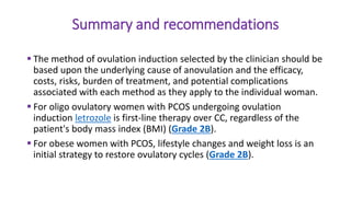 Summary and recommendations
 The method of ovulation induction selected by the clinician should be
based upon the underlying cause of anovulation and the efficacy,
costs, risks, burden of treatment, and potential complications
associated with each method as they apply to the individual woman.
 For oligo ovulatory women with PCOS undergoing ovulation
induction letrozole is first-line therapy over CC, regardless of the
patient's body mass index (BMI) (Grade 2B).
 For obese women with PCOS, lifestyle changes and weight loss is an
initial strategy to restore ovulatory cycles (Grade 2B).
 