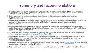 Summary and recommendations
If oral ovulation induction agents are unsuccessful in women with PCOS, then gonadotropin
therapy should be started.
Strict attention to follicle number is essential to avoid multiple gestation and ovarian
hyperstimulation.
To minimize the risk of multiple gestation and OHSS in PCOS, gonadotropin treatment should be
stopped if there are an excess number of follicles or extremely high serum estradiol
concentrations.
For women with primary ovarian insufficiency (POI; premature ovarian failure) no ovulation
induction strategy has been shown to be effective. However, in vitro fertilization (IVF) with donor
oocytes has high success rates
For women with hyperprolactinemic anovulation,ovulation induction with dopamine agonists
with either bromocriptine or cabergoline (Grade 2C).
While there has been concern about a possible increased risk of ovarian cancer with ovulation
induction drugs, it appears that the risk may be due to the infertility itself rather than the
medications used to treat it.
However, because one study suggested an increase after 12 cycles of clomiphene citrate, women
should not receive more than 12 cycles.
There does not appear to be an increased risk of breast cancer with ovulation induction drugs.
 