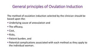 General principles of Ovulation Induction
The method of ovulation induction selected by the clinician should be
based upon the-
 Underlying cause of anovulation and
 The efficacy,
 Cost,
 Risks,
 Patient burden, and
 Potential complications associated with each method as they apply to
the individual woman.
 