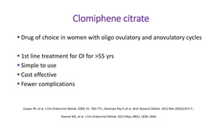 Clomiphene citrate
 Drug of choice in women with oligo ovulatory and anovulatory cycles
 1st line treatment for OI for >55 yrs
 Simple to use
 Cost effective
 Fewer complications
Casper RF, et al. J Clin Endocrinol Metab. 2006; 91: 760-771.; Banerjee Ray P, et al. Arch Gynecol Obstet. 2012 Mar;285(3):873-7.;
Pavone ME, et al. J Clin Endocrinol Metab. 2013 May; 98(5): 1838–1844.
 