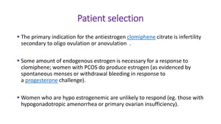 Patient selection
 The primary indication for the antiestrogen clomiphene citrate is infertility
secondary to oligo ovulation or anovulation .
 Some amount of endogenous estrogen is necessary for a response to
clomiphene; women with PCOS do produce estrogen (as evidenced by
spontaneous menses or withdrawal bleeding in response to
a progesterone challenge).
 Women who are hypo estrogenemic are unlikely to respond (eg. those with
hypogonadotropic amenorrhea or primary ovarian insufficiency).
 