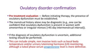 Ovulatory disorder-confirmation
 Pre treatment evaluation — Before initiating therapy, the presence of
ovulatory dysfunction must be established.
 The menstrual history alone may be diagnostic (e.g., one can be
confident that ovulatory dysfunction is present in women with
amenorrhea or irregular menses [>45 day intermenstrual interval]).
 If the diagnosis of ovulatory dysfunction is uncertain, additional
testing should be performed.
 This can include simple, non invasive tests such as basal body
temperature and/or urinary luteinizing hormone (LH) monitoring,
although a luteal phase serum progesterone level is more definitive.
 