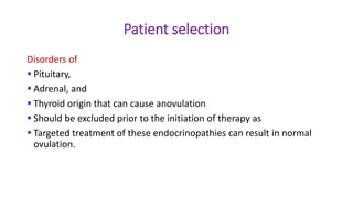 Patient selection
Disorders of
 Pituitary,
 Adrenal, and
 Thyroid origin that can cause anovulation
 Should be excluded prior to the initiation of therapy as
 Targeted treatment of these endocrinopathies can result in normal
ovulation.
 
