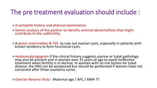 The pre treatment evaluation should include :
A complete history and physical examination.
Semen analysis of the partner to identify seminal abnormalities that might
contribute to the subfertility.
A pelvic examination & TVS to rule out ovarian cysts, especially in patients with
known tendency to form functional cysts.
Hysterosalpingogram if the clinical history suggests uterine or tubal pathology
may also be present and in women over 35 years of age to avoid ineffective
treatment when fertility is in decline. In women with no risk factors for tubal
disease, the HSG can be postponed but should be performed if women have not
conceived after three ovulatory cycles.
Ovarian Reserve Tests- Maternal age / AFC / AMH ??
 