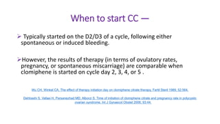 When to start CC —
 Typically started on the D2/D3 of a cycle, following either
spontaneous or induced bleeding.
However, the results of therapy (in terms of ovulatory rates,
pregnancy, or spontaneous miscarriage) are comparable when
clomiphene is started on cycle day 2, 3, 4, or 5 .
Wu CH, Winkel CA. The effect of therapy initiation day on clomiphene citrate therapy. Fertil Steril 1989; 52:564.
Dehbashi S, Vafaei H, Parsanezhad MD, Alborzi S. Time of initiation of clomiphene citrate and pregnancy rate in polycystic
ovarian syndrome. Int J Gynaecol Obstet 2006; 93:44.
 
