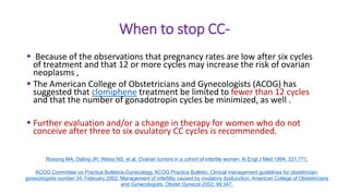 When to stop CC-
 Because of the observations that pregnancy rates are low after six cycles
of treatment and that 12 or more cycles may increase the risk of ovarian
neoplasms ,
 The American College of Obstetricians and Gynecologists (ACOG) has
suggested that clomiphene treatment be limited to fewer than 12 cycles
and that the number of gonadotropin cycles be minimized, as well .
 Further evaluation and/or a change in therapy for women who do not
conceive after three to six ovulatory CC cycles is recommended.
Rossing MA, Daling JR, Weiss NS, et al. Ovarian tumors in a cohort of infertile women. N Engl J Med 1994; 331:771.
ACOG Committee on Practice Bulletins-Gynecology. ACOG Practice Bulletin. Clinical management guidelines for obstetrician-
gynecologists number 34, February 2002. Management of infertility caused by ovulatory dysfunction. American College of Obstetricians
and Gynecologists. Obstet Gynecol 2002; 99:347.
 