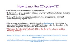 How to monitor CC cycle—TIC
 The response to treatment should be monitored.
 Determination of the ovulatory LH surge by urinary LH kits is what most clinicians
recommend in practice.
 Urinary LH monitoring also provides information on appropriate timing of
intercourse during a given cycle .
 The LH surge typically occurs 5 to 12 days after clomiphene administration is
completed. Ovulation generally occurs 14 to 26 hours after the detection of the
urinary LH surge and almost always within 48 hours .
 Therefore, the interval of highest fertility is the day of the LH surge and the
following two days.
O'Herlihy C, De Crespigny LJ, Robinson HP. Monitoring ovarian follicular development with real-time ultrasound. Br J Obstet
Gynaecol 1980; 87:613.
Miller PB, Soules MR. The usefulness of a urinary LH kit for ovulation prediction during menstrual cycles of normal women.
Obstet Gynecol 1996; 87:13.
 