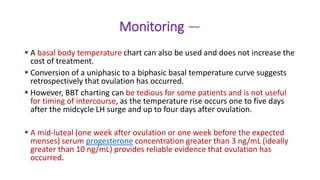 Monitoring —
 A basal body temperature chart can also be used and does not increase the
cost of treatment.
 Conversion of a uniphasic to a biphasic basal temperature curve suggests
retrospectively that ovulation has occurred.
 However, BBT charting can be tedious for some patients and is not useful
for timing of intercourse, as the temperature rise occurs one to five days
after the midcycle LH surge and up to four days after ovulation.
 A mid-luteal (one week after ovulation or one week before the expected
menses) serum progesterone concentration greater than 3 ng/mL (ideally
greater than 10 ng/mL) provides reliable evidence that ovulation has
occurred.
 