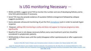 Is USG monitoring Necessary —
• RCOG and NICE, suggest serial TVS to monitor the number and size of developing follicles and to
time hCG administration if necessary.
• Serial TVS may also provide evidence of ovulation (follicle enlargement followed by collapse
suggests ovulation).
• Some advocate ultrasound monitoring of just the first clomiphene cycle in order to exclude hyper-
response
• However, adding USG monitoring is costly and does not appear to improve pregnancy rates
significantly
• Baseline D2 scan is not always necessary before every new treatment cycle but should be
considered in symptomatic patients.
• Withhold CC in these cases until the cyst(s) disappear either spontaneously or after suppression
with OCP.
Kousta E, White DM, Franks S. Modern use of clomiphene citrate in induction of ovulation. Hum Reprod Update 1997; 3:359.
Vause TD, Cheung AP, Sierra S, et al. Ovulation induction in polycystic ovary syndrome: No. 242, May 2010. Int J Gynaecol Obstet 2010; 111:95.
Smith YR, Randolph JF Jr, Christman GM, et al. Comparison of low-technology and high-technology monitoring of clomiphene citrate ovulation induction. Fertil
Steril 1998; 70:165.
 