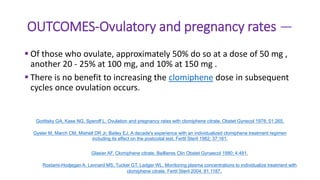 OUTCOMES-Ovulatory and pregnancy rates —
 Of those who ovulate, approximately 50% do so at a dose of 50 mg ,
another 20 - 25% at 100 mg, and 10% at 150 mg .
 There is no benefit to increasing the clomiphene dose in subsequent
cycles once ovulation occurs.
Gorlitsky GA, Kase NG, Speroff L. Ovulation and pregnancy rates with clomiphene citrate. Obstet Gynecol 1978; 51:265.
Gysler M, March CM, Mishell DR Jr, Bailey EJ. A decade's experience with an individualized clomiphene treatment regimen
including its effect on the postcoital test. Fertil Steril 1982; 37:161.
Glasier AF. Clomiphene citrate. Baillieres Clin Obstet Gynaecol 1990; 4:491.
Rostami-Hodjegan A, Lennard MS, Tucker GT, Ledger WL. Monitoring plasma concentrations to individualize treatment with
clomiphene citrate. Fertil Steril 2004; 81:1187.
 