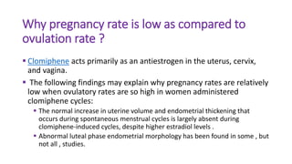 Why pregnancy rate is low as compared to
ovulation rate ?
 Clomiphene acts primarily as an antiestrogen in the uterus, cervix,
and vagina.
 The following findings may explain why pregnancy rates are relatively
low when ovulatory rates are so high in women administered
clomiphene cycles:
 The normal increase in uterine volume and endometrial thickening that
occurs during spontaneous menstrual cycles is largely absent during
clomiphene-induced cycles, despite higher estradiol levels .
 Abnormal luteal phase endometrial morphology has been found in some , but
not all , studies.
 