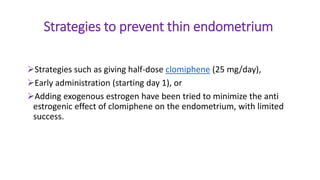 Strategies to prevent thin endometrium
Strategies such as giving half-dose clomiphene (25 mg/day),
Early administration (starting day 1), or
Adding exogenous estrogen have been tried to minimize the anti
estrogenic effect of clomiphene on the endometrium, with limited
success.
 