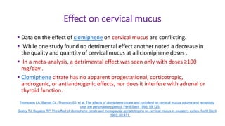 Effect on cervical mucus
 Data on the effect of clomiphene on cervical mucus are conflicting.
 While one study found no detrimental effect another noted a decrease in
the quality and quantity of cervical mucus at all clomiphene doses .
 In a meta-analysis, a detrimental effect was seen only with doses ≥100
mg/day .
 Clomiphene citrate has no apparent progestational, corticotropic,
androgenic, or antiandrogenic effects, nor does it interfere with adrenal or
thyroid function.
Thompson LA, Barratt CL, Thornton SJ, et al. The effects of clomiphene citrate and cyclofenil on cervical mucus volume and receptivity
over the periovulatory period. Fertil Steril 1993; 59:125.
Gelety TJ, Buyalos RP. The effect of clomiphene citrate and menopausal gonadotropins on cervical mucus in ovulatory cycles. Fertil Steril
1993; 60:471.
 