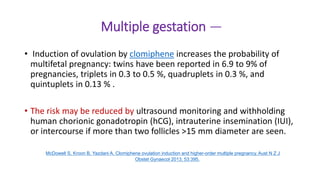 Multiple gestation —
• Induction of ovulation by clomiphene increases the probability of
multifetal pregnancy: twins have been reported in 6.9 to 9% of
pregnancies, triplets in 0.3 to 0.5 %, quadruplets in 0.3 %, and
quintuplets in 0.13 % .
• The risk may be reduced by ultrasound monitoring and withholding
human chorionic gonadotropin (hCG), intrauterine insemination (IUI),
or intercourse if more than two follicles >15 mm diameter are seen.
McDowell S, Kroon B, Yazdani A. Clomiphene ovulation induction and higher-order multiple pregnancy. Aust N Z J
Obstet Gynaecol 2013; 53:395.
 