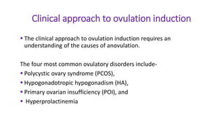 Clinical approach to ovulation induction
 The clinical approach to ovulation induction requires an
understanding of the causes of anovulation.
The four most common ovulatory disorders include-
 Polycystic ovary syndrome (PCOS),
 Hypogonadotropic hypogonadism (HA),
 Primary ovarian insufficiency (POI), and
 Hyperprolactinemia
 