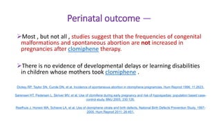 Perinatal outcome —
Most , but not all , studies suggest that the frequencies of congenital
malformations and spontaneous abortion are not increased in
pregnancies after clomiphene therapy.
There is no evidence of developmental delays or learning disabilities
in children whose mothers took clomiphene .
Dickey RP, Taylor SN, Curole DN, et al. Incidence of spontaneous abortion in clomiphene pregnancies. Hum Reprod 1996; 11:2623.
Sørensen HT, Pedersen L, Skriver MV, et al. Use of clomifene during early pregnancy and risk of hypospadias: population based case-
control study. BMJ 2005; 330:126.
Reefhuis J, Honein MA, Schieve LA, et al. Use of clomiphene citrate and birth defects, National Birth Defects Prevention Study, 1997-
2005. Hum Reprod 2011; 26:451.
 