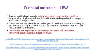 Perinatal outcome — LBW
 Several studies have found a mildly increased risk of preterm birth in
pregnancies (singleton and multiple) after assisted reproduction compared
with natural pregnancies .
 This effect has not been shown to be specific to clomiphene and is likely to
be due, at least in part, to comorbidities in subfertile women rather than
the ovulation stimulation.
 There does not appear to be an increase in cancer risk in children
conceived using ovulation induction drugs.
Lambalk CB, van Hooff M. Natural versus induced twinning and pregnancy outcome: a Dutch nationwide survey of primiparous dizygotic twin
deliveries. Fertil Steril 2001; 75:731.
Källén B, Olausson PO, Nygren KG. Neonatal outcome in pregnancies from ovarian stimulation. Obstet Gynecol 2002; 100:414.
Gaudoin M, Dobbie R, Finlayson A, et al. Ovulation induction/intrauterine insemination in infertile couples is associated with low-birth-weight
infants. Am J Obstet Gynecol 2003; 188:611.
 