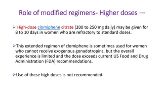 Role of modified regimens- Higher doses —
 High-dose clomiphene citrate (200 to 250 mg daily) may be given for
8 to 10 days in women who are refractory to standard doses.
This extended regimen of clomiphene is sometimes used for women
who cannot receive exogenous gonadotropins, but the overall
experience is limited and the dose exceeds current US Food and Drug
Administration (FDA) recommendations.
Use of these high doses is not recommended.
 