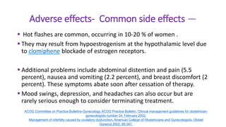 Adverse effects- Common side effects —
 Hot flashes are common, occurring in 10-20 % of women .
 They may result from hypoestrogenism at the hypothalamic level due
to clomiphene blockade of estrogen receptors.
 Additional problems include abdominal distention and pain (5.5
percent), nausea and vomiting (2.2 percent), and breast discomfort (2
percent). These symptoms abate soon after cessation of therapy.
 Mood swings, depression, and headaches can also occur but are
rarely serious enough to consider terminating treatment.
ACOG Committee on Practice Bulletins-Gynecology. ACOG Practice Bulletin. Clinical management guidelines for obstetrician-
gynecologists number 34, February 2002.
Management of infertility caused by ovulatory dysfunction. American College of Obstetricians and Gynecologists. Obstet
Gynecol 2002; 99:347.
 
