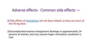 Adverse effects- Common side effects —
 Side effects of clomiphene are not dose related, as they can occur at
the 50 mg dose.
Uncomplicated ovarian enlargement develops in approximately 14
percent of women, but true ovarian hyper stimulation syndrome is
rare.
 