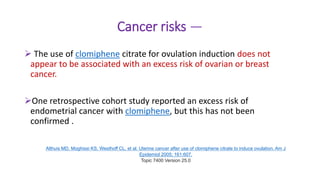 Cancer risks —
 The use of clomiphene citrate for ovulation induction does not
appear to be associated with an excess risk of ovarian or breast
cancer.
One retrospective cohort study reported an excess risk of
endometrial cancer with clomiphene, but this has not been
confirmed .
Althuis MD, Moghissi KS, Westhoff CL, et al. Uterine cancer after use of clomiphene citrate to induce ovulation. Am J
Epidemiol 2005; 161:607.
Topic 7400 Version 25.0
 