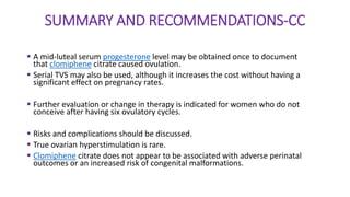 SUMMARY AND RECOMMENDATIONS-CC
 A mid-luteal serum progesterone level may be obtained once to document
that clomiphene citrate caused ovulation.
 Serial TVS may also be used, although it increases the cost without having a
significant effect on pregnancy rates.
 Further evaluation or change in therapy is indicated for women who do not
conceive after having six ovulatory cycles.
 Risks and complications should be discussed.
 True ovarian hyperstimulation is rare.
 Clomiphene citrate does not appear to be associated with adverse perinatal
outcomes or an increased risk of congenital malformations.
 