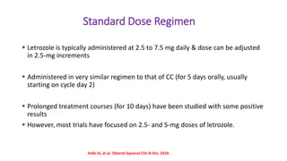 Standard Dose Regimen
 Letrozole is typically administered at 2.5 to 7.5 mg daily & dose can be adjusted
in 2.5-mg increments
 Administered in very similar regimen to that of CC (for 5 days orally, usually
starting on cycle day 2)
 Prolonged treatment courses (for 10 days) have been studied with some positive
results
 However, most trials have focused on 2.5- and 5-mg doses of letrozole.
Hofe JV, et al. Obstret Gynecol Clin N Am. 2014.
 