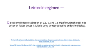 Letrozole regimen —
 Sequential dose escalation of 2.5, 5, and 7.5 mg if ovulation does not
occur on lower doses is widely used by reproductive endocrinologists.
Al-Fadhli R, Sylvestre C, Buckett W, et al. A randomized trial of superovulation with two different doses of letrozole.
Fertil Steril 2006; 85:161.
Legro RS, Brzyski RG, Diamond MP, et al. Letrozole versus clomiphene for infertility in the polycystic ovary syndrome.
N Engl J Med 2014; 371:119.
 