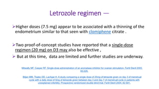 Letrozole regimen —
Higher doses (7.5 mg) appear to be associated with a thinning of the
endometrium similar to that seen with clomiphene citrate .
Two proof-of-concept studies have reported that a single-dose
regimen (20 mg) on D3 may also be effective ,
 But at this time, data are limited and further studies are underway.
Mitwally MF, Casper RF. Single-dose administration of an aromatase inhibitor for ovarian stimulation. Fertil Steril 2005;
83:229.
Biljan MM, Tkalec DD, Lachgar H. A study comparing a single dose of 25mg of letrazole given on day 3 of menstrual
cycle with a daily dose of 5mg of letrazole given between day 3 and day 7 of menstrual cycle in patients with
unexplained infertility: Prospective randomized double blind trial. Fertil Steril 2004; 82:S81.
 