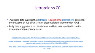 Letrozole vs CC
 Available data suggest that letrozole is superior to clomiphene citrate for
the outcome of live birth rates in oligo ovulatory women with PCOS .
 Early data suggested that clomiphene and letrozole resulted in similar
ovulatory and pregnancy rates .
ACOG Committee Opinion No. 738: Aromatase Inhibitors in Gynecologic Practice. Obstet Gynecol 2018; 131:1.
Badawy A, Abdel Aal I, Abulatta M. Clomiphene citrate or letrozole for ovulation induction in women with polycystic ovarian
syndrome: a prospective randomized trial. Fertil Steril 2009; 92:849.
He D, Jiang F. Meta-analysis of letrozole versus clomiphene citrate in polycystic ovary syndrome. Reprod Biomed Online
2011; 23:91.
 