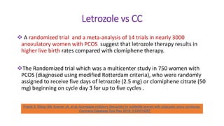 Letrozole vs CC
 A randomized trial and a meta-analysis of 14 trials in nearly 3000
anovulatory women with PCOS suggest that letrozole therapy results in
higher live birth rates compared with clomiphene therapy.
The Randomized trial which was a multicenter study in 750 women with
PCOS (diagnosed using modified Rotterdam criteria), who were randomly
assigned to receive five days of letrozole (2.5 mg) or clomiphene citrate (50
mg) beginning on cycle day 3 for up to five cycles .
Franik S, Eltrop SM, Kremer JA, et al. Aromatase inhibitors (letrozole) for subfertile women with polycystic ovary syndrome.
Cochrane Database Syst Rev 2018; 5:CD010287.
 