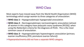 WHO Class
Most experts have moved away from the World Health Organization (WHO)
terminology which assign women to three categories of anovulation:
WHO class 1 – Hypogonadotropic hypogonadal anovulation
WHO class 2 – Normogonadotropic normoestrogenic anovulation (almost
all women in this category have polycystic ovary syndrome [PCOS]), when
using the Rotterdam criteria for the diagnosis of PCOS . This is the most
common cause of anovulation.
WHO class 3 – Hypergonadotropic hypoestrogenic anovulation (primary
ovarian insufficiency [POI; premature ovarian failure])
Hyperprolactinemia did not have a separate WHO category.
 